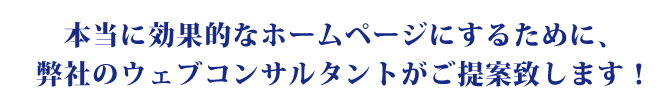 本当に効果的なホームページにするために、弊社のウェブコンサルタントがご提案致します！