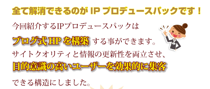 全て解消できるのがIPプロデュースパックです！今回紹介するIPプロデュースパックはブログ式HPを構築する事ができます。サイトクオリティと情報ほ更新性を両立させ、目的意識の高いユーザーを効果的に集客できる構造にしました。