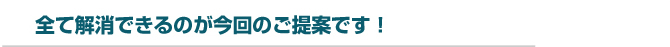 全て解消できるのが今回のご提案です！