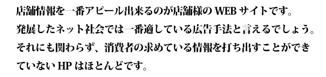 店舗情報を一番アピール出来るのが店舗様のWEBサイトです。発展したネット社会では一番適している広告手法と言えるでしょう。それにも関わらず、消費者の求めている情報を打ち出すことができていないHPはほとんどです。