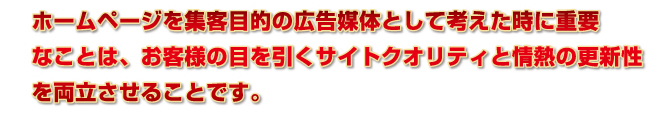 ホームページを集客目的の広告媒体として考えた時に重要なことは、お客様の目を引くサイトクオリティと情熱の更新性を両立させることです。